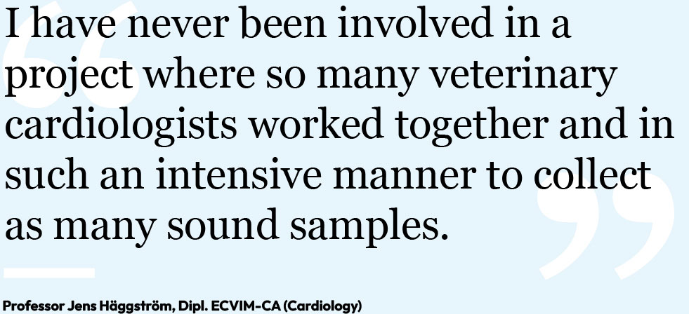 "I have never been involved in a project where so many veterinary cardiologists worked together and in such an intensive manner to collect as many sound samples." Professor Jens Häggström, Dipl. ECVIM-CA (Cardiology)